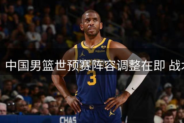 中国男篮世预赛阵容调整在即 战术重心转向团队协作