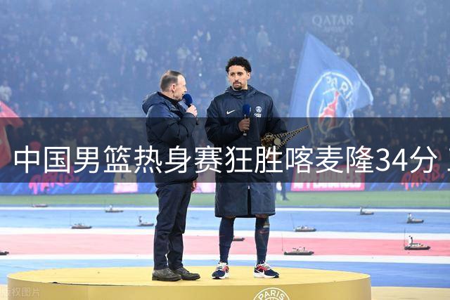 中国男篮热身赛狂胜喀麦隆34分 三分雨下出罕见高效表现