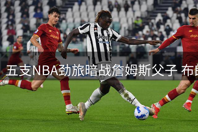 五支NBA劲旅暗战詹姆斯父子 布朗尼去向牵动联盟格局