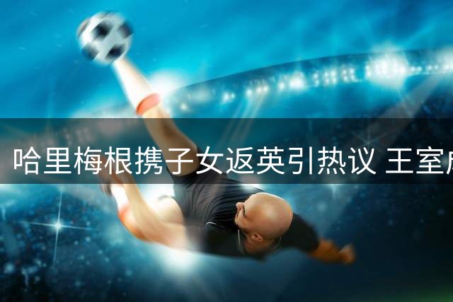 哈里梅根携子女返英引热议 王室成员态度各异显深意