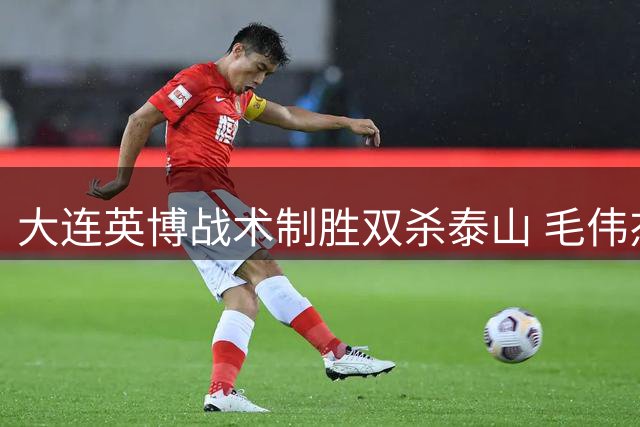 大连英博战术制胜双杀泰山 毛伟杰百场里程碑见证球队蜕变