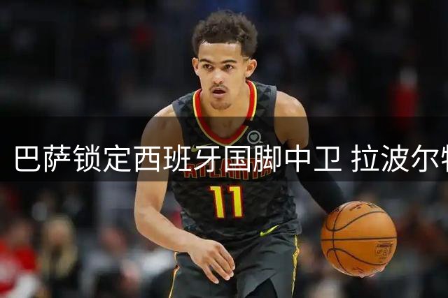 巴萨锁定西班牙国脚中卫 拉波尔特转会谈判陷僵局
