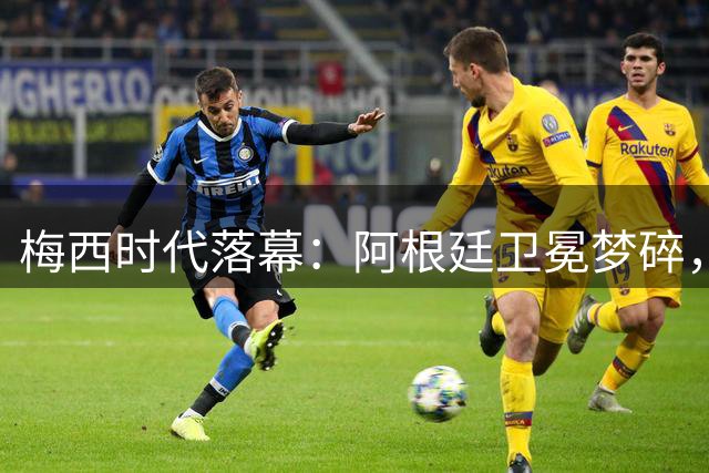 梅西时代落幕：阿根廷卫冕梦碎，南美足球的未来何去何从？