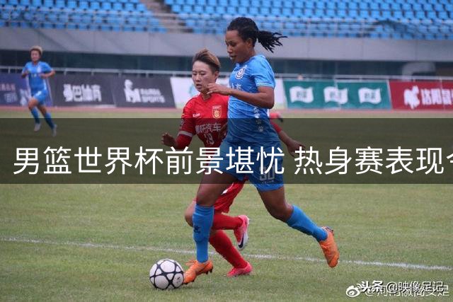 男篮世界杯前景堪忧 热身赛表现令球迷失望