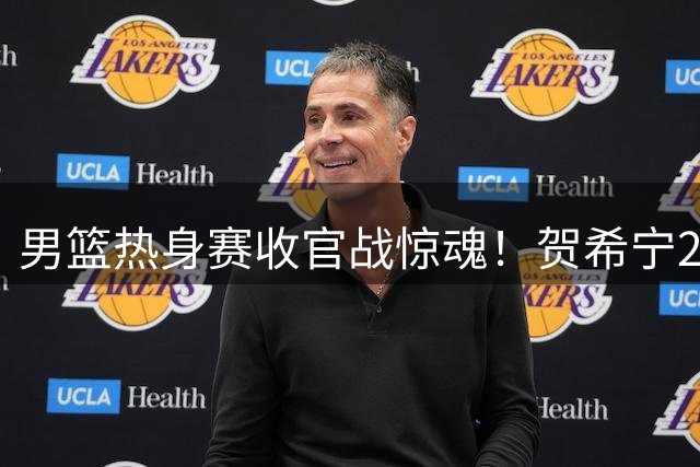 男篮热身赛收官战惊魂！贺希宁25分救主，残阵暴露三大致命伤