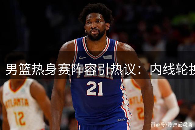 男篮热身赛阵容引热议：内线轮换恐成隐患