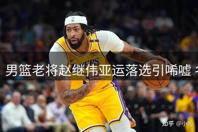 男篮老将赵继伟亚运落选引唏嘘 名帅郭士强带队阵容调整引关注