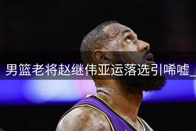 男篮老将赵继伟亚运落选引唏嘘 名帅郭士强带队阵容调整引关注