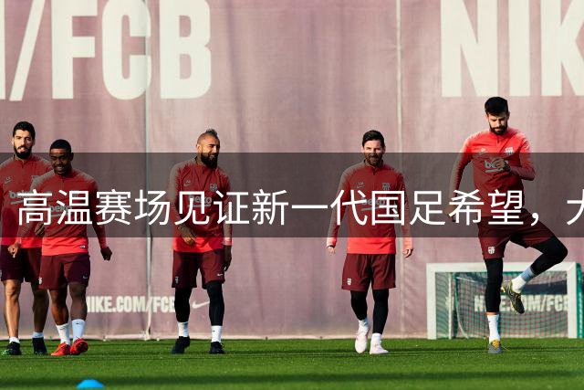 高温赛场见证新一代国足希望，大连英博虽败犹荣展斗志