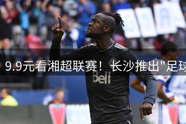 9.9元看湘超联赛！长沙推出"足球+消费"新模式引爆夏日经济